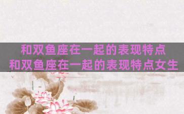 和双鱼座在一起的表现特点 和双鱼座在一起的表现特点女生